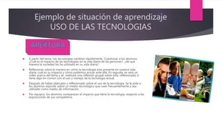 Ejemplo de situación de aprendizaje
USO DE LAS TECNOLOGIAS
 A partir del tema: Las tecnologías cambian rápidamente. Cuestionar a los alumnos
¿Cuál es el impacto de las tecnologías en la vida diaria de las personas?, ¿de qué
manera la sociedad las ha utilizado en su vida diaria?
 Reflexionar sobre la manera en cómo la tecnología esta presente en nuestra vida
diaria, cuál es su impacto y cómo podemos actuar ante ella. En seguida, se verá un
video acerca del tema y se realizará una reflexión grupal sobre este, reflexionado si
tiene algo en común con el uso y manejo de la tecnología actual.
 Después de haber platicado y reflexionado sobre el uso de la tecnología. Se le pide a
los alumnos exponer sobre un medio tecnológico que usen frecuentemente y sea
utilizado como medio de información.
 Por equipos, los alumnos compararan el impacto que tiene la tecnología, respecto a las
exposiciones de sus compañeros.
 
