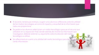  El docente, tendrá que motivar y sugerir a los alumnos reflexiones sobre la utilidad
de los medios tecnologías así como el impacto y veracidad de la información que
cada uno proporciona.
 Se pedirá a los alumnos seleccionen un medio tecnológico para ser el recurso que
utilizaran en su exposición final, donde además de mostrar la información que
investigaron, deberán externar su argumento sobre la elección del medio
tecnológico a utilizar.
 Se reflexionará en cuanto a la utilidad del medio tecnológico para dar a conocer
cierta información.
 
