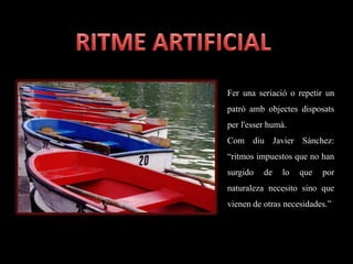 Fer una seriació o repetir un
patró amb objectes disposats
per l'esser humà.
Com diu Javier Sánchez:
“ritmos impuestos que no han
surgido de lo que por
naturaleza necesito sino que
vienen de otras necesidades.”
 