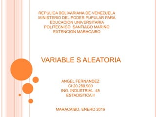 REPULICA BOLIVARIANA DE VENEZUELA
MINISTERIO DEL PODER PUPULAR PARA
EDUCACION UNIVERSITARIA
POLITECNICO SANTIAGO MARIÑO
EXTENCION MARACAIBO
VARIABLE S ALEATORIA
ANGEL FERNANDEZ
CI:20.280.900
ING. INDUSTRIAL 45
ESTADISTICA II
MARACAIBO, ENERO 2016
 