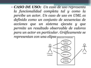 • CASO DE USO: Un caso de uso representa
la funcionalidad completa tal y como la
percibe un actor. Un caso de uso en UML es
definido como un conjunto de secuencias de
acciones que un sistema ejecuta y que
permite un resultado observable de valores
para un actor en particular. Gráficamente se
representan con una elipse
 