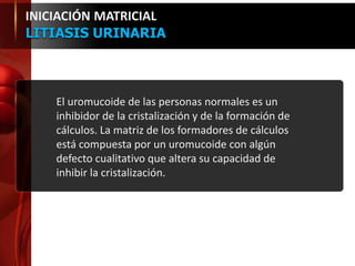 El uromucoide de las personas normales es un
inhibidor de la cristalización y de la formación de
cálculos. La matriz de los formadores de cálculos
está compuesta por un uromucoide con algún
defecto cualitativo que altera su capacidad de
inhibir la cristalización.
INICIACIÓN MATRICIAL
LITIASIS URINARIA
 