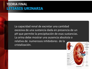 La capacidad renal de excretar una cantidad
excesiva de una sustancia dada en presencia de un
pH que permite la precipitación de esas sustancias.
La orina debe mostrar una ausencia absoluta o
relativa de numerosos inhibidores de la
cristalización.
TEORIA FINAL
LITIASIS URINARIA
 