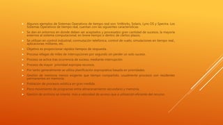  Algunos ejemplos de Sistemas Operativos de tiempo real son: VxWorks, Solaris, Lyns OS y Spectra. Los
Sistemas Operativos de tiempo real, cuentan con las siguientes características:
 Se dan en entornos en donde deben ser aceptados y procesados gran cantidad de sucesos, la mayoría
externos al sistema computacional, en breve tiempo o dentro de ciertos plazos.
 Se utilizan en control industrial, conmutación telefónica, control de vuelo, simulaciones en tiempo real.,
aplicaciones militares, etc.
 Objetivo es proporcionar rápidos tiempos de respuesta.
 Procesa ráfagas de miles de interrupciones por segundo sin perder un solo suceso.
 Proceso se activa tras ocurrencia de suceso, mediante interrupción.
 Proceso de mayor prioridad expropia recursos.
 Por tanto generalmente se utiliza planificación expropiativa basada en prioridades.
 Gestión de memoria menos exigente que tiempo compartido, usualmente procesos son residentes
permanentes en memoria.
 Población de procesos estática en gran medida.
 Poco movimiento de programas entre almacenamiento secundario y memoria.
 Gestión de archivos se orienta más a velocidad de acceso que a utilización eficiente del recurso.
 