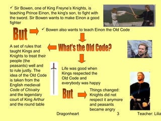 Dragonheart Teacher: Lilia3
 Sir Bowen, one of King Freyne’s Knights, is
teaching Prince Einon, the king's son, to fight with
the sword. Sir Bowen wants to make Einon a good
fighter
 Bowen also wants to teach Einon the Old Code
A set of rules that
taught Kings and
Knights to treat their
people (the
peasants) well and
to rule justly. The
idea of the Old Code
is taken from the
English medieval
Code of Chivalry
and the legendary
court of King Arthur
and the round table
Life was good when
Kings respected the
Old Code and
everybody was happy
Things changed:
Knights did not
respect it anymore
and peasants
became angry
 