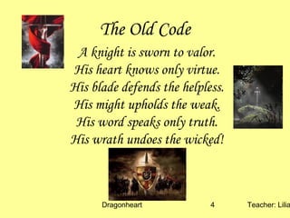 Dragonheart Teacher: Lilia4
The Old Code
A knight is sworn to valor.
His heart knows only virtue.
His blade defends the helpless.
His might upholds the weak.
His word speaks only truth.
His wrath undoes the wicked!
 