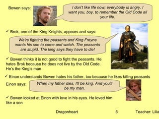 Dragonheart Teacher: Lilia5
Bowen says: I don’t like life now; everybody is angry. I
want you, boy, to remember the Old Code all
your life.
 Brok, one of the King Knights, appears and says:
We’re fighting the peasants and King Freyne
wants his son to come and watch. The peasants
are stupid. The king says they have to die!
 Bowen thinks it is not good to fight the peasants. He
hates Brok because he does not live by the Old Code.
He’s the King’s man
 Einon understands Bowen hates his father, too because he likes killing peasants
Einon says: When my father dies, I'll be king. And you’ll
be my man.
 Bowen looked at Einon with love in his eyes. He loved him
like a son
 