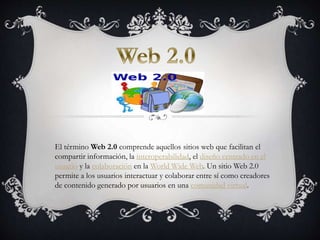 El término Web 2.0 comprende aquellos sitios web que facilitan el
compartir información, la interoperabilidad, el diseño centrado en el
usuario y la colaboración en la World Wide Web. Un sitio Web 2.0
permite a los usuarios interactuar y colaborar entre sí como creadores
de contenido generado por usuarios en una comunidad virtual.
 