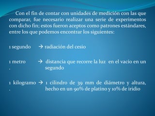 Con el fin de contar con unidades de medición con las que
comparar, fue necesario realizar una serie de experimentos
con dicho fin; estos fueron aceptos como patrones estándares,
entre los que podemos encontrar los siguientes:
1 segundo  radiación del cesio
1 metro  distancia que recorre la luz en el vacío en un
. segundo
1 kilogramo  1 cilindro de 39 mm de diámetro y altura,
. hecho en un 90% de platino y 10% de iridio
 