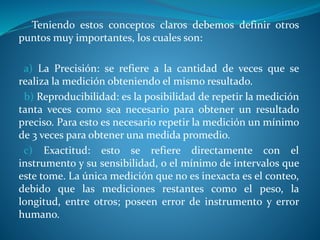 Teniendo estos conceptos claros debemos definir otros
puntos muy importantes, los cuales son:
a) La Precisión: se refiere a la cantidad de veces que se
realiza la medición obteniendo el mismo resultado.
b) Reproducibilidad: es la posibilidad de repetir la medición
tanta veces como sea necesario para obtener un resultado
preciso. Para esto es necesario repetir la medición un mínimo
de 3 veces para obtener una medida promedio.
c) Exactitud: esto se refiere directamente con el
instrumento y su sensibilidad, o el mínimo de intervalos que
este tome. La única medición que no es inexacta es el conteo,
debido que las mediciones restantes como el peso, la
longitud, entre otros; poseen error de instrumento y error
humano.
 