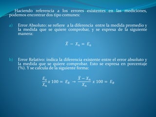 Haciendo referencia a los errores existentes en las mediciones,
podemos encontrar dos tipo comunes:
a) Error Absoluto: se refiere a la diferencia entre la medida promedio y
la medida que se quiere comprobar, y se expresa de la siguiente
manera:
𝑋 − 𝑋 𝑛 = 𝐸 𝑎
b) Error Relativo: indica la diferencia existente entre el error absoluto y
la medida que se quiere comprobar. Esto se expresa en porcentaje
(%). Y se calcula de la siguiente forma:
𝐸 𝑎
𝑋 𝑛
𝑥 100 = 𝐸 𝑅 →
𝑋 − 𝑋 𝑛
𝑋 𝑛
𝑥 100 = 𝐸 𝑅
 