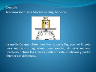 Ejemplo
Tenemos sobre una bascula un lingote de oro
La medición que obtuvimos fue de 1,034 Kg, pero el lingote
lleva marcado 1 kg como peso exacto, de esta manera
necesario definir los errores existente esta medición y poder
obtener esa diferencia.
 