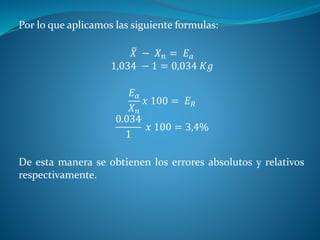 Por lo que aplicamos las siguiente formulas:
𝑋 − 𝑋 𝑛 = 𝐸 𝑎
1,034 − 1 = 0,034 𝐾𝑔
𝐸 𝑎
𝑋 𝑛
𝑥 100 = 𝐸 𝑅
0.034
1
𝑥 100 = 3,4%
De esta manera se obtienen los errores absolutos y relativos
respectivamente.
 