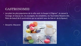 GASTRONOMIE:
• Les plats les plus populaires de la ville sont: la Soupe à L’Oignon" ,le canard à
l'orange, le Coq au vin, les escargots, les omelettes, les Tournedos Rossinis (les
filets de boeuf de 6 centimètres qui se servent avec du foie et de la liqueur)
• Desserts: Macaron
 