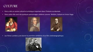 CULTURE
• Paris a été un centre culturel et artistique important dans l'histoire occidentale.
• Dans cette ville sont nés quelques personnages célèbres comme Molière, Voltaire et Victor Hugo.
• Les frères Lumière y ont donné la première exhibition d'un film cinématographique.
 