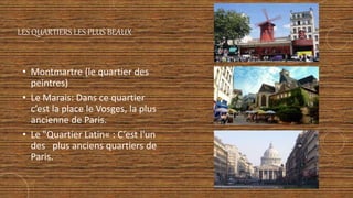LES QUARTIERS LES PLUS BEAUX
• Montmartre (le quartier des
peintres)
• Le Marais: Dans ce quartier
c’est la place le Vosges, la plus
ancienne de Paris.
• Le "Quartier Latin« : C’est l'un
des plus anciens quartiers de
Paris.
 