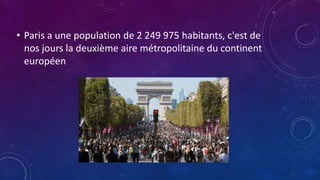• Paris a une population de 2 249 975 habitants, c'est de
nos jours la deuxième aire métropolitaine du continent
européen
 