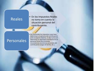 • En los Impuestos Reales
no toma en cuenta la
situación personal del
contribuyente.
Reales
• Son Personales los impuestos cuyas leyes
determinan a la persona del contribuyente
junto al aspecto objetivo, es decir procuran
determinar la capacidad contributiva de las
personas físicas discriminando
circunstancias económicas personales del
contribuyente (cargas de familia, etc.).
Personales
 