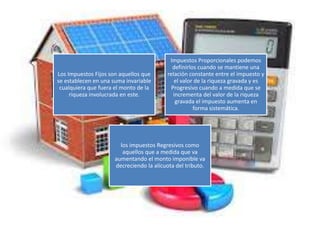 Los Impuestos Fijos son aquellos que
se establecen en una suma invariable
cualquiera que fuera el monto de la
riqueza involucrada en este.
Impuestos Proporcionales podemos
definirlos cuando se mantiene una
relación constante entre el impuesto y
el valor de la riqueza gravada y es
Progresivo cuando a medida que se
incrementa del valor de la riqueza
gravada el impuesto aumenta en
forma sistemática.
los impuestos Regresivos como
aquellos que a medida que va
aumentando el monto imponible va
decreciendo la alícuota del tributo.
 