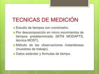 TECNICAS DE MEDICIÓN
 Estudio de tiempos con cronómetro.
 Por descomposición en micro movimientos de
tiempos predeterminado (MTM MODAPTS,
técnica MOST).
 Método de las observaciones instantáneas
(muestreo de trabajo).
 Datos estándar y fórmulas de tiempo.
 