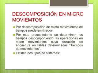 DESCOMPOSICIÓN EN MICRO
MOVIEMTOS
 Por descomposición de micro movimientos de
tiempos predeterminados:
 Por este procedimiento se determinan los
tiempos descomponiendo las operaciones en
micro movimientos cuya duración se
encuentra en tablas determinadas “Tiempos
de movimientos”.
 Existen dos tipos de sistemas:
 