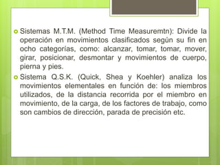  Sistemas M.T.M. (Method Time Measuremtn): Divide la
operación en movimientos clasificados según su fin en
ocho categorías, como: alcanzar, tomar, tomar, mover,
girar, posicionar, desmontar y movimientos de cuerpo,
pierna y pies.
 Sistema Q.S.K. (Quick, Shea y Koehler) analiza los
movimientos elementales en función de: los miembros
utilizados, de la distancia recorrida por el miembro en
movimiento, de la carga, de los factores de trabajo, como
son cambios de dirección, parada de precisión etc.
 