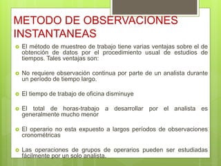 METODO DE OBSERVACIONES
INSTANTANEAS
 El método de muestreo de trabajo tiene varias ventajas sobre el de
obtención de datos por el procedimiento usual de estudios de
tiempos. Tales ventajas son:
 No requiere observación continua por parte de un analista durante
un período de tiempo largo.
 El tiempo de trabajo de oficina disminuye
 El total de horas-trabajo a desarrollar por el analista es
generalmente mucho menor
 El operario no esta expuesto a largos períodos de observaciones
cronométricas
 Las operaciones de grupos de operarios pueden ser estudiadas
fácilmente por un solo analista.
 