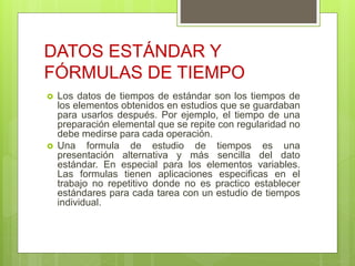 DATOS ESTÁNDAR Y
FÓRMULAS DE TIEMPO
 Los datos de tiempos de estándar son los tiempos de
los elementos obtenidos en estudios que se guardaban
para usarlos después. Por ejemplo, el tiempo de una
preparación elemental que se repite con regularidad no
debe medirse para cada operación.
 Una formula de estudio de tiempos es una
presentación alternativa y más sencilla del dato
estándar. En especial para los elementos variables.
Las formulas tienen aplicaciones especificas en el
trabajo no repetitivo donde no es practico establecer
estándares para cada tarea con un estudio de tiempos
individual.
 