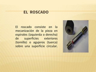 EL ROSCADO
El roscado consiste en la
mecanización de la pieza en
espirales (izquierda o derecha)
de superficies exteriores
(tornillo) o agujeros (tuerca)
sobre una superficie circular.
 