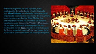 También inspirada en esta leyenda, «una
combinación de justa, fiesta y baile» llamada
una Mesa Redonda se celebraba como actividad
organizada en imitación consciente del rey Arturo
y su corte durante la alta Edad Media. Los
participantes vestían los atuendos de famosos
caballeros como Lanzarote, Tristán y Palamedes.
La primera ocurrencia documentada de esta
celebración fue en 1223, cuando el señor cruzado
de Beirut organizó una en Chipre en honor de la
investidura como caballeros de sus hijos mayores.
 