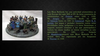 Las Mesa Redonda fue una actividad aristocrática en
toda Europa del siglo XIII al XV. Se tiene constancia de
celebraciones en Francia entre 1235 y 1332.
En Aragón se celebraron desde en 1269
en Valencia hasta en 1291 en Calatayud. Según R. S.
Loomis «los papas y prelados clamaron contra estas
frivolidades caras, peligrosas y a veces licenciosas, y
negaron entierro cristiano a los que participaban.»
Incluso las clases medias se vieron envueltas en este
espectáculo. En 1281, un burgués
de Magdeburgoanunció una Mesa Redonda en la
ciudad. Otra fue organizada por los burgueses
de Tournai en 1330.
 