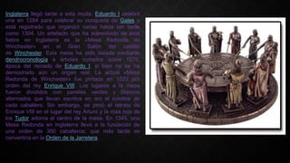 Inglaterra llegó tarde a esta moda. Eduardo I celebró
una en 1284 para celebrar su conquista de Gales y
está registrado que organizó varias hasta tan tarde
como 1304. Un artefacto que ha sobrevivido de esta
fiebre en Inglaterra es la «Mesa Redonda de
Winchester» en el Gran Salón del castillo
de Winchester. Esta mesa ha sido datada mediante
dendrocronología a árboles cortados sobre 1275,
época del reinado de Eduardo I, si bien no se ha
demostrado aún un origen real. La actual «Mesa
Redonda de Winchester» fue pintada en 1522 por
orden del rey Enrique VIII. Los lugares a la mesa
fueron divididos con paneles verdes y blancos
alternados que llevan escritos en oro el nombre de
cada caballero. Sin embargo, se pintó el retrato de
Enrique VIII en el lugar del rey Arturo y la rosa roja de
los Tudor adorna el centro de la mesa. En 1345, una
Mesa Redonda en Inglaterra llevó a la fundación de
una orden de 300 caballeros, que más tarde se
convertiría en la Orden de la Jarretera.
 