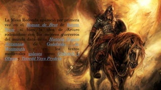 La Mesa Redonda apareció por primera
vez en el Roman de Brut de Robert
Wace, si bien la idea de Arturo
rodeándose con los mejores guerreros
del mundo data de la Historia Regum
Britanniæ de Godofredo de
Monmouth y en los textos
medievales galeses como Culhwch y
Olwen y Trioedd Ynys Prydein
 