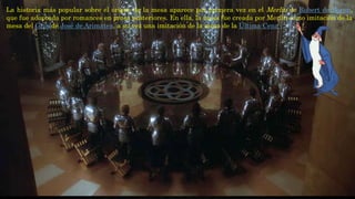 La historia más popular sobre el origen de la mesa aparece por primera vez en el Merlin de Robert de Boron,
que fue adoptada por romances en prosa posteriores. En ella, la mesa fue creada por Merlín como imitación de la
mesa del Grialde José de Arimatea, a su vez una imitación de la mesa de la Última Cena
 