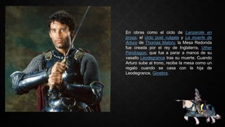 En obras como el ciclo de Lanzarote en
prosa, el ciclo post vulgata y La muerte de
Arturo de Thomas Malory, la Mesa Redonda
fue creada por el rey de Inglaterra, Uther
Pendragon, que fue a parar a manos de su
vasallo Leodegrance tras su muerte. Cuando
Arturo sube al trono, recibe la mesa como un
regalo cuando se casa con la hija de
Leodegrance, Ginebra.
 