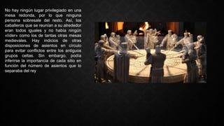 No hay ningún lugar privilegiado en una
mesa redonda, por lo que ninguna
persona sobresale del resto. Así, los
caballeros que se reunían a su alrededor
eran todos iguales y no había ningún
«líder» como los de tantas otras mesas
medievales. Hay indicios de otras
disposiciones de asientos en círculo
para evitar conflictos entre los antiguos
grupos celtas. Sin embargo, podía
inferirse la importancia de cada sitio en
función del número de asientos que lo
separaba del rey
 