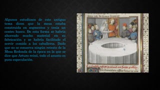 Algunos estudiosos de este antiguo
tema dicen que la mesa estaba
construida en segmentos y tenía un
centro hueco. De esta forma se habría
ahorrado mucho material en su
fabricación y se habría facilitado el
servir comida a los caballeros. Dado
que no se conserva ningún retrato de la
Mesa Redonda de la época en la que se
dice que Arturo reinó, todo el asunto es
pura especulación.
 