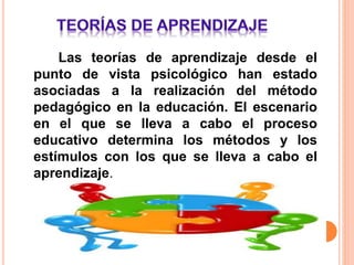 Las teorías de aprendizaje desde el
punto de vista psicológico han estado
asociadas a la realización del método
pedagógico en la educación. El escenario
en el que se lleva a cabo el proceso
educativo determina los métodos y los
estímulos con los que se lleva a cabo el
aprendizaje.
 