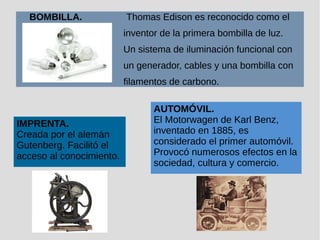 BOMBILLA. Thomas Edison es reconocido como el
inventor de la primera bombilla de luz.
Un sistema de iluminación funcional con
un generador, cables y una bombilla con
filamentos de carbono.
IMPRENTA.
Creada por el alemán
Gutenberg. Facilitó el
acceso al conocimiento.
AUTOMÓVIL.
El Motorwagen de Karl Benz,
inventado en 1885, es
considerado el primer automóvil.
Provocó numerosos efectos en la
sociedad, cultura y comercio.
 