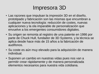 Impresora 3D
● Las razones que impulsan la impresión 3D en el diseño,
prototipado y fabricación son las mismas que encumbran a
cualquier nueva tecnología: reducción de costes, nuevas
aplicaciones y la ola imparable de personalización que
envuelve a los emergentes consumidores digitales.
● Su origen se remonta al registro de una patente en 1986 por
parte de Chuck Hull, fundador de 3D Systems, y la técnica se
aplica desde hace más de 15 años a la fabricación de
audífonos.
● Su coste es aún muy elevado para la adquisición de manera
individual.
● Suponen un cambio en nuestras vidas pues nos van a
permitir crear rápidamente y de manera personalizada
elementos necesarios para nuestra vida cotidiana.
 