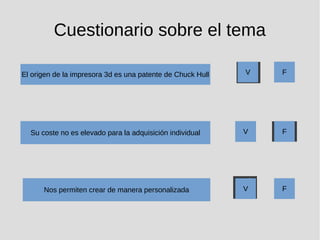 Cuestionario sobre el tema
El origen de la impresora 3d es una patente de Chuck Hull
Su coste no es elevado para la adquisición individual
Nos permiten crear de manera personalizada
V F
V F
V F
 