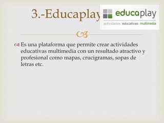 
 Es una plataforma que permite crear actividades
educativas multimedia con un resultado atractivo y
profesional como mapas, crucigramas, sopas de
letras etc.
3.-Educaplay
 