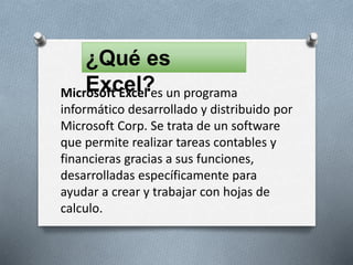 ¿Qué es
Excel?Microsoft Excel es un programa
informático desarrollado y distribuido por
Microsoft Corp. Se trata de un software
que permite realizar tareas contables y
financieras gracias a sus funciones,
desarrolladas específicamente para
ayudar a crear y trabajar con hojas de
calculo.