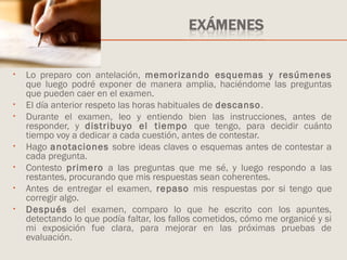 • Lo preparo con antelación, memorizando esquemas y resúmenes
que luego podré exponer de manera amplia, haciéndome las preguntas
que pueden caer en el examen.
• El día anterior respeto las horas habituales de descanso.
• Durante el examen, leo y entiendo bien las instrucciones, antes de
responder, y distribuyo el tiempo que tengo, para decidir cuánto
tiempo voy a dedicar a cada cuestión, antes de contestar.
• Hago anotaciones sobre ideas claves o esquemas antes de contestar a
cada pregunta.
• Contesto primero a las preguntas que me sé, y luego respondo a las
restantes, procurando que mis respuestas sean coherentes.
• Antes de entregar el examen, repaso mis respuestas por si tengo que
corregir algo.
• Después del examen, comparo lo que he escrito con los apuntes,
detectando lo que podía faltar, los fallos cometidos, cómo me organicé y si
mi exposición fue clara, para mejorar en las próximas pruebas de
evaluación.
 