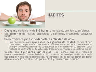 • Descanso diariamente de 8-9 horas, y me levanto con tiempo suficiente.
• Me alimento de manera equilibrada y suficiente, procurando desayunar
fuerte.
• Suelo practicar algún tipo de deporte o actividad de ocio.
• Hay que seleccionar qué cosas nos gustan de verdad. Rehuir el ocio
cuando no compense con una satisfacción suficiente. Valora lo que realmente
te importe y rechaza todas las que puedas si interfieren con tu estudio. Cada
rechazo es un triunfo de tu voluntad. Crecerá tu confianza y te sentirás mejor.
• Cuento con buenos/as amigos/as, con los/as que me relaciono
personalmente de manera habitual. No te encierres en el pequeño mundo de
tus amigos y tus entretenimientos, ni tampoco en el de tus libros de texto:
ábrete a todo lo que el mundo pone ante ti y míralo con curiosidad.
 