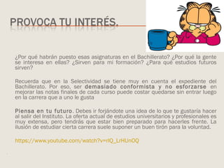 ¿Por qué habrán puesto esas asignaturas en el Bachillerato? ¿Por qué la gente
se interesa en ellas? ¿Sirven para mi formación? ¿Para qué estudios futuros
sirven?
Recuerda que en la Selectividad se tiene muy en cuenta el expediente del
Bachillerato. Por eso, ser demasiado conformista y no esforzarse en
mejorar las notas finales de cada curso puede costar quedarse sin entrar luego
en la carrera que a uno le gusta
Piensa en tu futuro. Debes ir forjándote una idea de lo que te gustaría hacer
al salir del Instituto. La oferta actual de estudios universitarios y profesionales es
muy extensa, pero tendrás que estar bien preparado para hacerles frente. La
ilusión de estudiar cierta carrera suele suponer un buen tirón para la voluntad.
https://www.youtube.com/watch?v=rlQ_LrHUnOQ
.
 