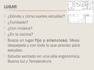  ¿Dónde y cómo sueles estudiar?
 ¿Tumbado?
 ¿Con música?
 ¿En la cocina?
 Busca un lugar fijo y silencioso. Mesa
despejada y con todo lo que preciso para
estudiar.
 Estudio sentado en una silla ergonómica.
Buena luz y Temperatura
 