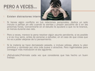  Existen distractores internos.
 Si tienes algún conflicto en tus relaciones personales, dedica un solo
minuto a pensar en ello cuando te sientes y propón sacudirlo de ti en las
próximas horas. Concentrarte en el estudio te ayudará a que no te tiranice,
al menos durante ese rato.
 Pero a veces, merece la pena resolver algún asunto pendiente, si es posible
y si es muy serio, antes de ponerse a estudiar, en el caso de que creas que
no va a poder alejarse de tu pensamiento.
 Si la materia se hace demasiado pesada, o incluso odiosa, altera tu plan
primitivo y cámbiala por otra más suave o atractiva. Pero ingéniatelas para
conseguir más motivación el día siguiente.
 ¡Refuérzate|Prémiate cada vez que consideres que has hecho un buen
trabajo.
 