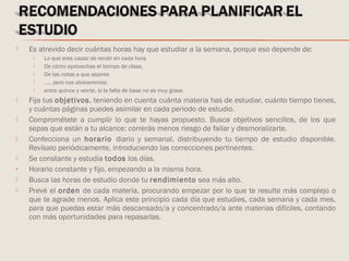  Es atrevido decir cuántas horas hay que estudiar a la semana, porque eso depende de:
 Lo que eres capaz de rendir en cada hora
 De cómo aprovechas el tiempo de clase,
 De las notas a que aspires
 ….. pero nos atreveremos:
 entre quince y veinte, si la falta de base no es muy grave.
 Fija tus objetivos, teniendo en cuenta cuánta materia has de estudiar, cuánto tiempo tienes,
y cuántas páginas puedes asimilar en cada periodo de estudio.
 Comprométete a cumplir lo que te hayas propuesto. Busca objetivos sencillos, de los que
sepas que están a tu alcance: correrás menos riesgo de fallar y desmoralizarte.
 Confecciona un horario diario y semanal, distribuyendo tu tiempo de estudio disponible.
Revísalo periódicamente, introduciendo las correcciones pertinentes.
 Se constante y estudia todos los días.
• Horario constante y fijo, empezando a la misma hora.
 Busca las horas de estudio donde tu rendimiento sea más alto.
 Prevé el orden de cada materia, procurando empezar por lo que te resulte más complejo o
que te agrade menos. Aplica este principio cada día que estudies, cada semana y cada mes,
para que puedas estar más descansado/a y concentrado/a ante materias difíciles, contando
con más oportunidades para repasarlas.
 
