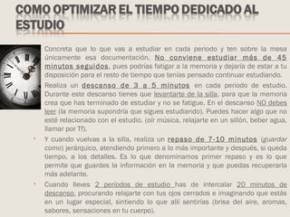 • Concreta que lo que vas a estudiar en cada periodo y ten sobre la mesa
únicamente esa documentación. No conviene estudiar más de 45
minutos seguidos, pues podrías fatigar a la memoria y dejaría de estar a tu
disposición para el resto de tiempo que tenías pensado continuar estudiando.
• Realiza un descanso de 3 a 5 minutos en cada periodo de estudio.
Durante este descanso tienes que levantarte de la silla, para que la memoria
crea que has terminado de estudiar y no se fatigue. En el descanso NO debes
leer (la memoria supondría que sigues estudiando). Puedes hacer algo que no
esté relacionado con el estudio. (oír música, relajarte en un sillón, beber agua,
llamar por Tf).
• Y cuando vuelvas a la silla, realiza un repaso de 7-10 minutos (guardar
como) jerárquico, atendiendo primero a lo más importante y después, si queda
tiempo, a los detalles. Es lo que denominamos primer repaso y es lo que
permite que guardes la información en la memoria y que puedas recuperarla
más adelante.
• Cuando lleves 2 períodos de estudio has de intercalar 20 minutos de
descanso, procurando relajarte con tus ojos cerrados e imaginando que estás
en un lugar especial, sintiendo lo que allí sentirías (brisa del aire, aromas,
sabores, sensaciones en tu cuerpo).
 